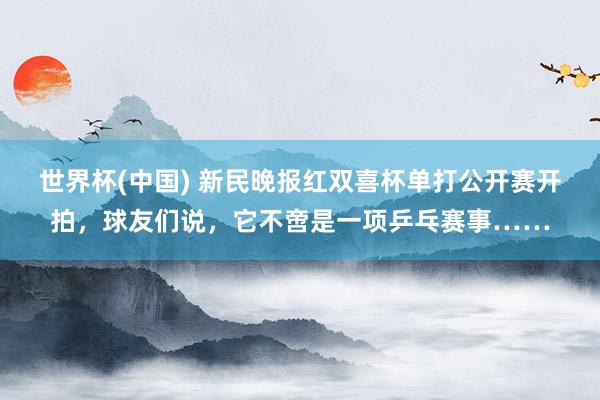 世界杯(中国) 新民晚报红双喜杯单打公开赛开拍,球友们说,它不啻是一项乒乓赛事……