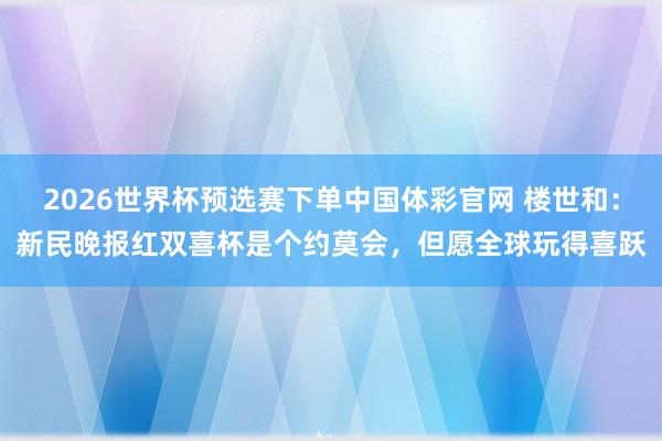 2026世界杯预选赛下单中国体彩官网 楼世和：新民晚报红双喜杯是个约莫会，但愿全球玩得喜跃