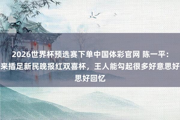 2026世界杯预选赛下单中国体彩官网 陈一平：每次来插足新民晚报红双喜杯，王人能勾起很多好意思好回忆