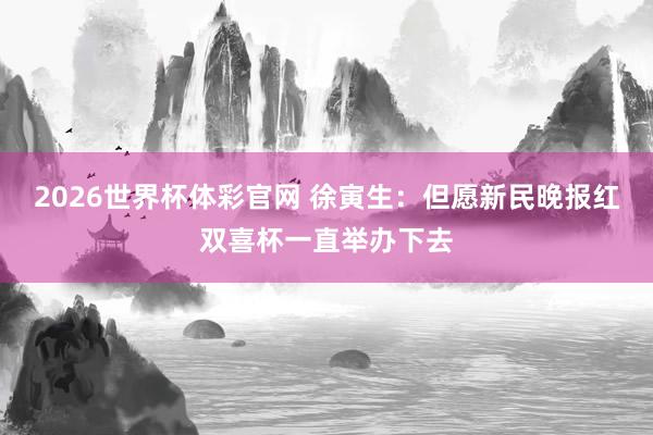 2026世界杯体彩官网 徐寅生：但愿新民晚报红双喜杯一直举办下去