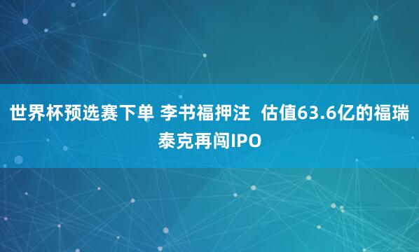 世界杯预选赛下单 李书福押注  估值63.6亿的福瑞泰克再闯IPO