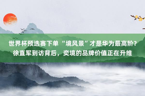 世界杯预选赛下单 “境风景”才是华为最高阶？徐直军到访背后，奕境的品牌价值正在升维