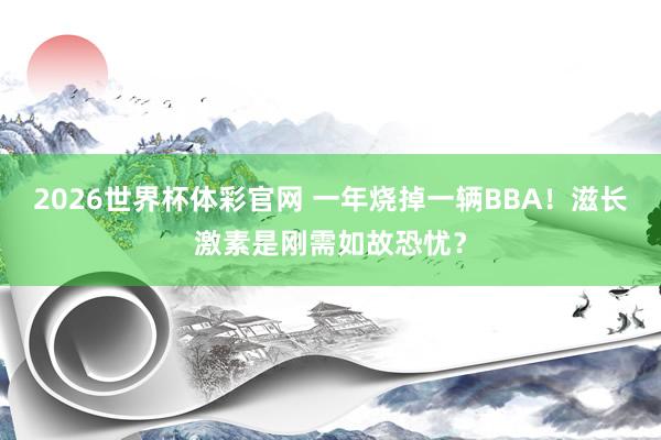 2026世界杯体彩官网 一年烧掉一辆BBA!滋长激素是刚需如故恐忧?