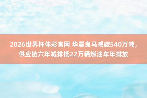 2026世界杯体彩官网 华晨良马减碳540万吨,供应链六年减排抵22万辆燃油车年排放