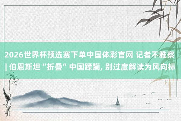 2026世界杯预选赛下单中国体彩官网 记者不雅察 | 伯恩斯坦“折叠”中国蹂躏, 别过度解读为风向标