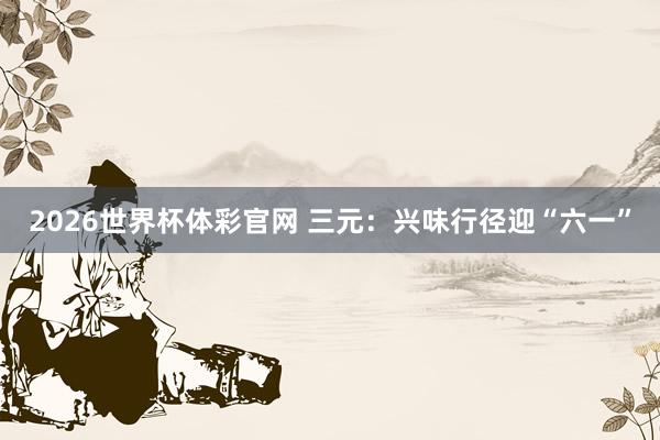 2026世界杯体彩官网 三元：兴味行径迎“六一”
