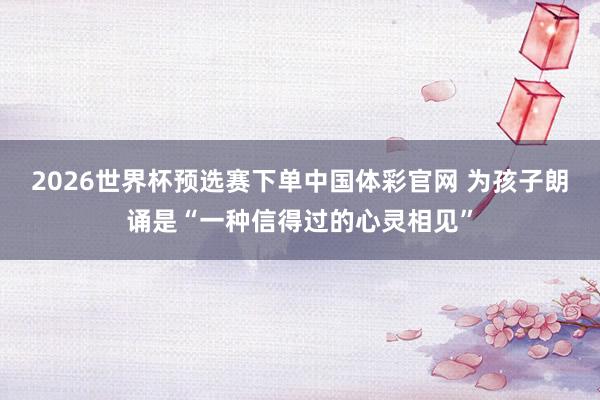 2026世界杯预选赛下单中国体彩官网 为孩子朗诵是“一种信得过的心灵相见”