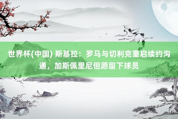 世界杯(中国) 斯基拉:罗马与切利克重启续约沟通,加斯佩里尼但愿留下球员