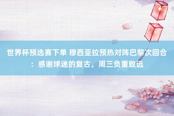世界杯预选赛下单 穆西亚拉预热对阵巴黎次回合:感谢球迷的复古,周三负重致远