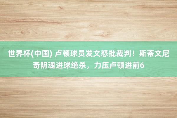 世界杯(中国) 卢顿球员发文怒批裁判!斯蒂文尼奇阴魂进球绝杀,力压卢顿进前6