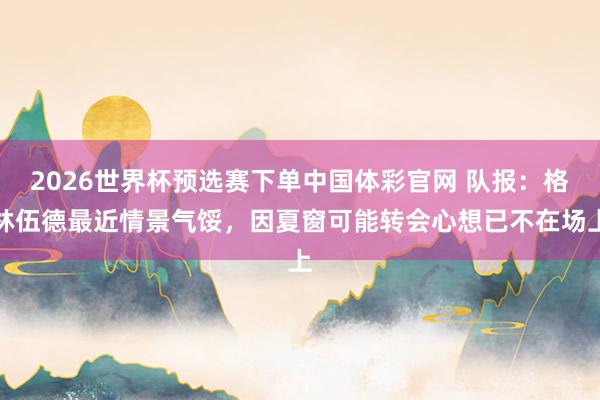 2026世界杯预选赛下单中国体彩官网 队报：格林伍德最近情景气馁，因夏窗可能转会心想已不在场上