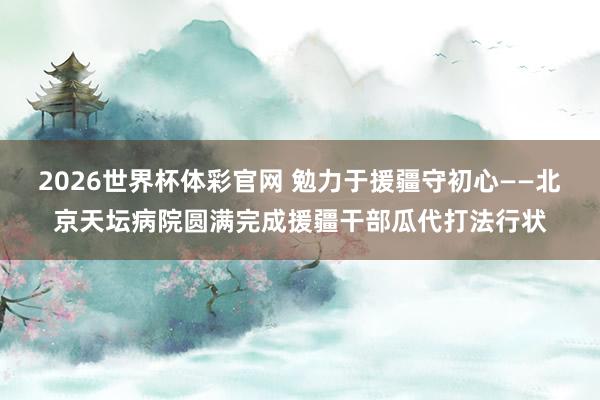 2026世界杯体彩官网 勉力于援疆守初心——北京天坛病院圆满完成援疆干部瓜代打法行状