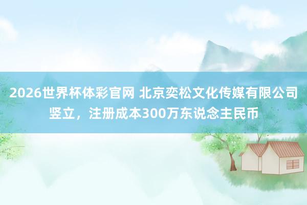 2026世界杯体彩官网 北京奕松文化传媒有限公司竖立，注册成本300万东说念主民币