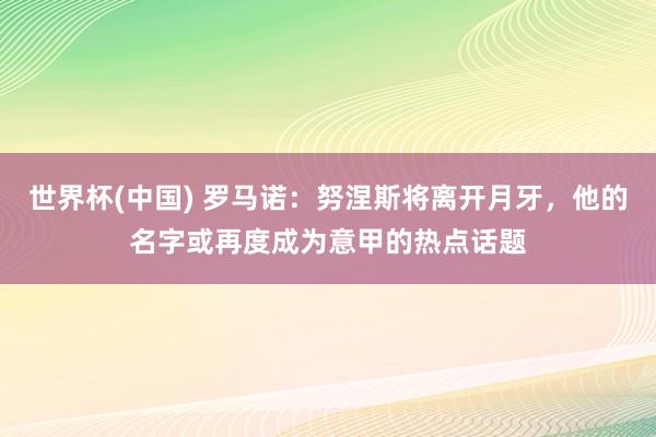 世界杯(中国) 罗马诺:努涅斯将离开月牙,他的名字或再度成为意甲的热点话题