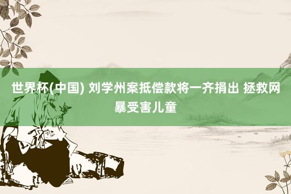 世界杯(中国) 刘学州案抵偿款将一齐捐出 拯救网暴受害儿童