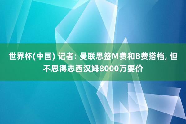 世界杯(中国) 记者: 曼联思签M费和B费搭档， 但不思得志西汉姆8000万要价
