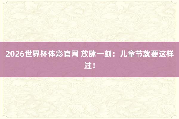2026世界杯体彩官网 放肆一刻:儿童节就要这样过!