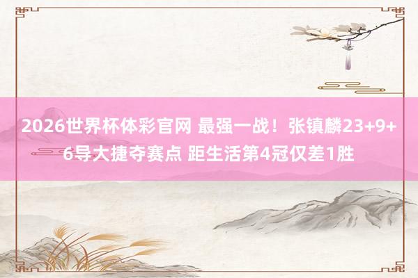 2026世界杯体彩官网 最强一战！张镇麟23+9+6导大捷夺赛点 距生活第4冠仅差1胜