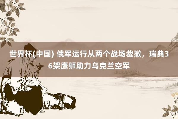世界杯(中国) 俄军运行从两个战场裁撤，瑞典36架鹰狮助力乌克兰空军