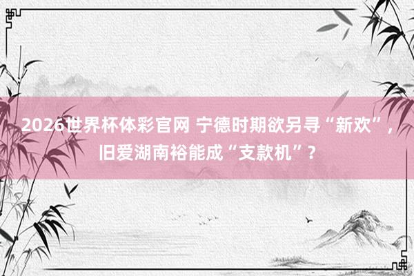 2026世界杯体彩官网 宁德时期欲另寻“新欢”，旧爱湖南裕能成“支款机”？