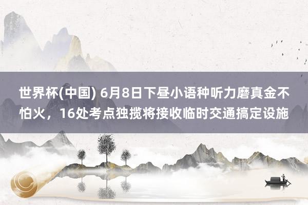 世界杯(中国) 6月8日下昼小语种听力磨真金不怕火，16处考点独揽将接收临时交通搞定设施