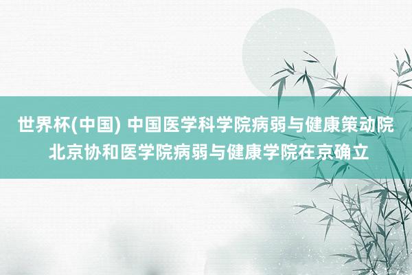 世界杯(中国) 中国医学科学院病弱与健康策动院 北京协和医学院病弱与健康学院在京确立