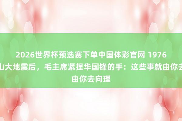 2026世界杯预选赛下单中国体彩官网 1976年唐山大地震后，毛主席紧捏华国锋的手：这些事就由你去向理
