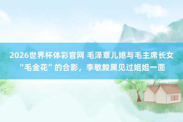 2026世界杯体彩官网 毛泽覃儿媳与毛主席长女“毛金花”的合影,李敏黢黑见过姐姐一面