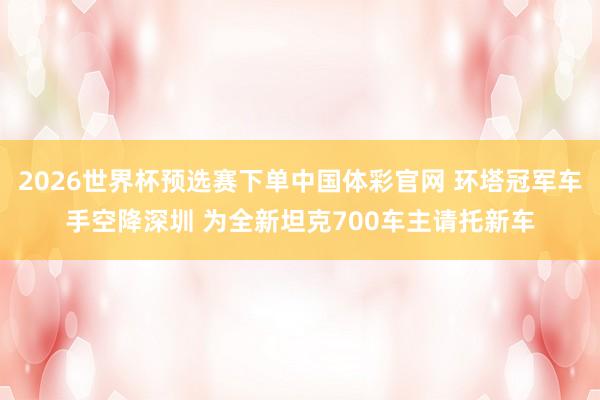 2026世界杯预选赛下单中国体彩官网 环塔冠军车手空降深圳 为全新坦克700车主请托新车