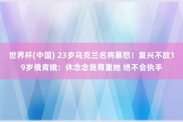 世界杯(中国) 23岁乌克兰名将暴怒!复兴不敌19岁俄青娥:休念念我尊重她 绝不会执手