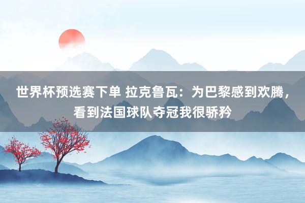 世界杯预选赛下单 拉克鲁瓦：为巴黎感到欢腾，看到法国球队夺冠我很骄矜