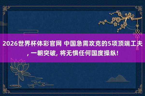 2026世界杯体彩官网 中国急需攻克的5项顶端工夫， 一朝突破， 将无惧任何国度操纵!