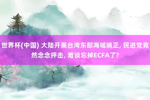 世界杯(中国) 大陆开展台湾东部海域端正， 民进党竟然念念抨击， 难谈忘掉ECFA了?