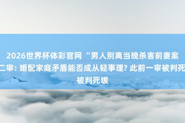 2026世界杯体彩官网 “男人别离当晚杀害前妻案”二审: 婚配家庭矛盾能否成从轻事理? 此前一审被判死缓