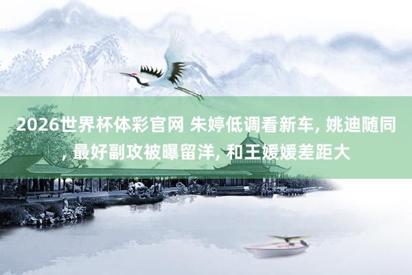2026世界杯体彩官网 朱婷低调看新车， 姚迪随同， 最好副攻被曝留洋， 和王媛媛差距大