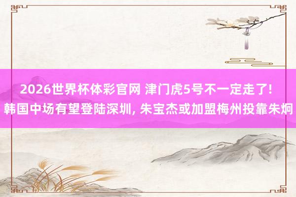 2026世界杯体彩官网 津门虎5号不一定走了! 韩国中场有望登陆深圳， 朱宝杰或加盟梅州投靠朱炯