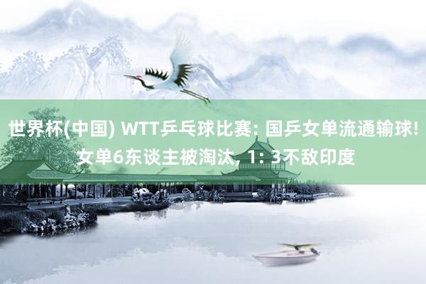 世界杯(中国) WTT乒乓球比赛: 国乒女单流通输球! 女单6东谈主被淘汰， 1: 3不敌印度