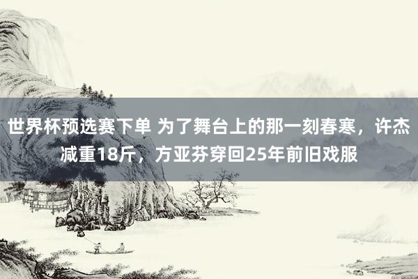 世界杯预选赛下单 为了舞台上的那一刻春寒，许杰减重18斤，方亚芬穿回25年前旧戏服