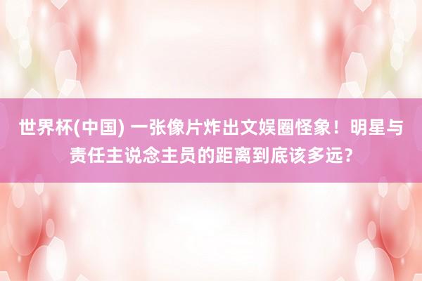 世界杯(中国) 一张像片炸出文娱圈怪象！明星与责任主说念主员的距离到底该多远？