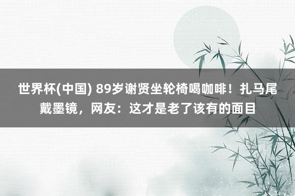 世界杯(中国) 89岁谢贤坐轮椅喝咖啡！扎马尾戴墨镜，网友：这才是老了该有的面目
