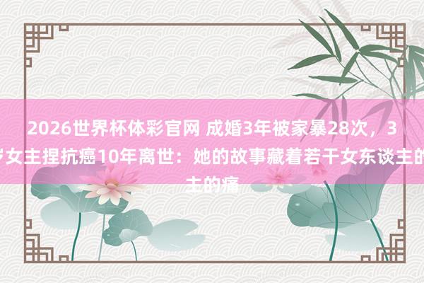 2026世界杯体彩官网 成婚3年被家暴28次，37岁女主捏抗癌10年离世：她的故事藏着若干女东谈主的痛