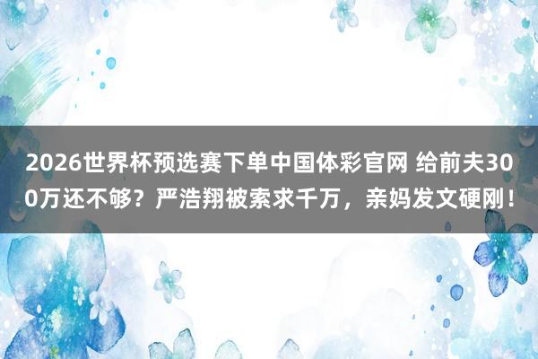 2026世界杯预选赛下单中国体彩官网 给前夫300万还不够？严浩翔被索求千万，亲妈发文硬刚！