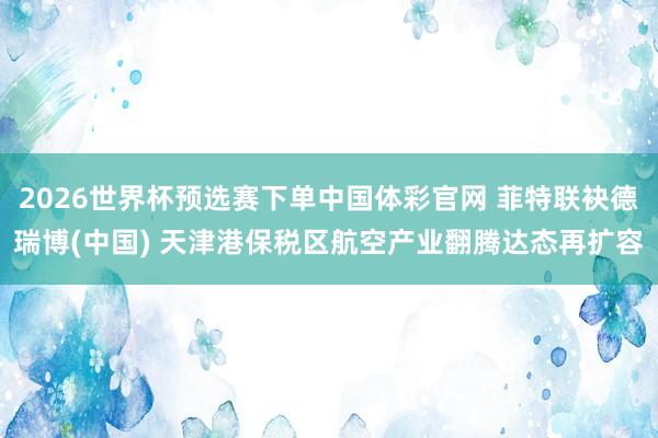 2026世界杯预选赛下单中国体彩官网 菲特联袂德瑞博(中国) 天津港保税区航空产业翻腾达态再扩容