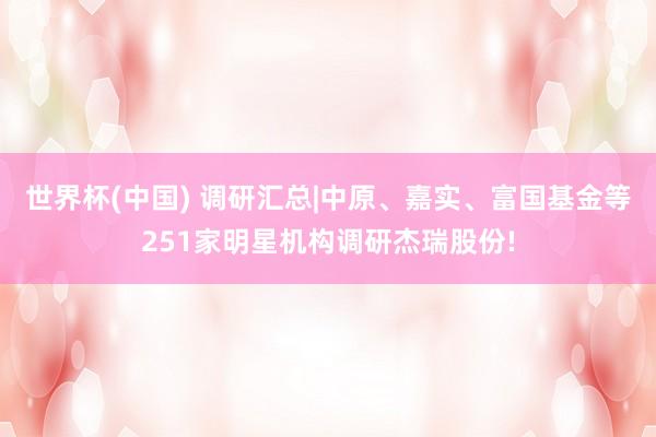世界杯(中国) 调研汇总|中原、嘉实、富国基金等251家明星机构调研杰瑞股份!