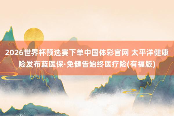 2026世界杯预选赛下单中国体彩官网 太平洋健康险发布蓝医保·免健告始终医疗险(有福版)