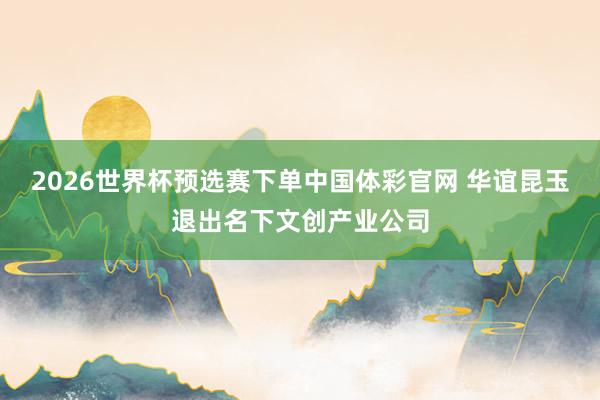 2026世界杯预选赛下单中国体彩官网 华谊昆玉退出名下文创产业公司