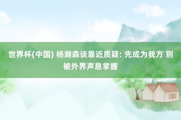 世界杯(中国) 杨瀚森谈靠近质疑: 先成为我方 别被外界声息掌握
