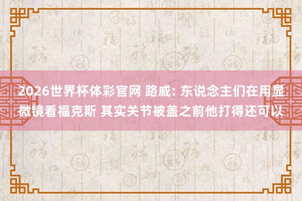 2026世界杯体彩官网 路威: 东说念主们在用显微镜看福克斯 其实关节被盖之前他打得还可以