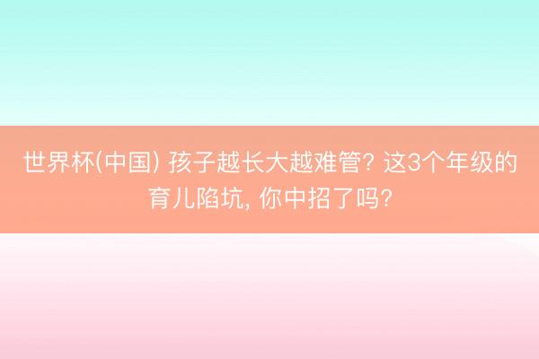 世界杯(中国) 孩子越长大越难管? 这3个年级的育儿陷坑， 你中招了吗?
