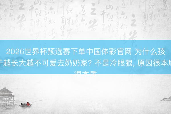 2026世界杯预选赛下单中国体彩官网 为什么孩子越长大越不可爱去奶奶家? 不是冷眼狼， 原因很本质